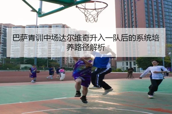 巴萨青训中场达尔维奇升入一队后的系统培养路径解析