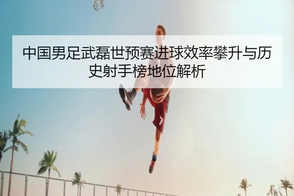 中国男足武磊世预赛进球效率攀升与历史射手榜地位解析